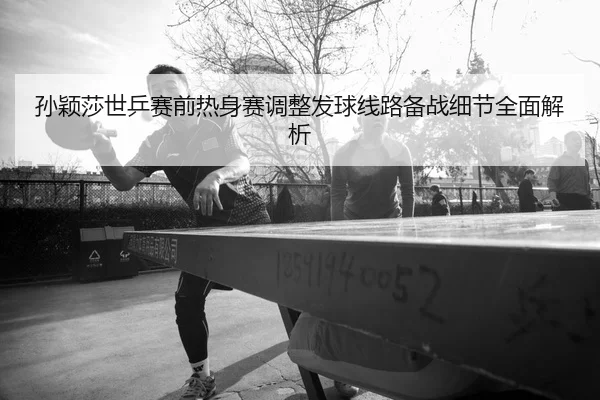 孙颖莎世乒赛前热身赛调整发球线路备战细节全面解析（WukongSports）