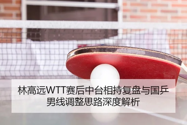 林高远WTT赛后中台相持复盘与国乒男线调整思路深度解析（WukongSports）