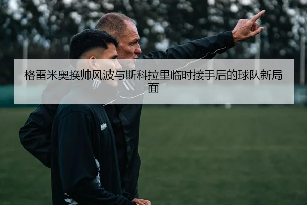 格雷米奥换帅风波与斯科拉里临时接手后的球队新局面（WukongSports）
